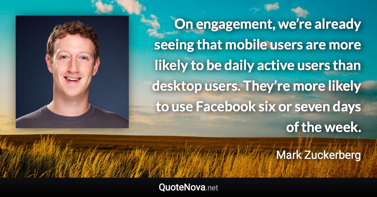 On engagement, we’re already seeing that mobile users are more likely to be daily active users than desktop users. They’re more likely to use Facebook six or seven days of the week. - Mark Zuckerberg quote