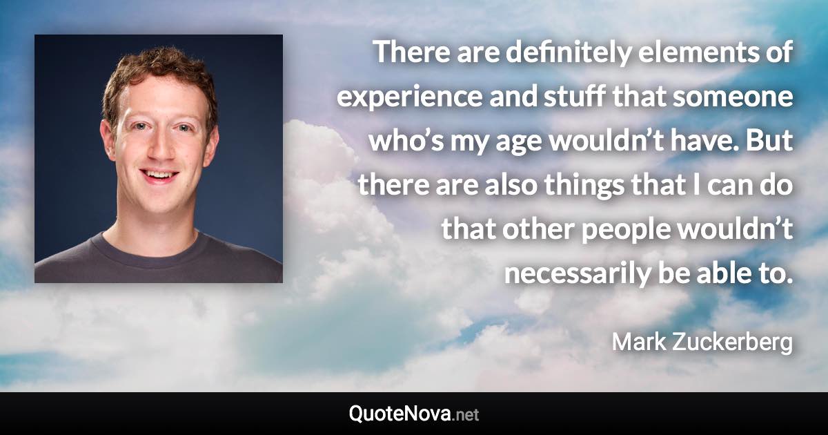 There are definitely elements of experience and stuff that someone who’s my age wouldn’t have. But there are also things that I can do that other people wouldn’t necessarily be able to. - Mark Zuckerberg quote