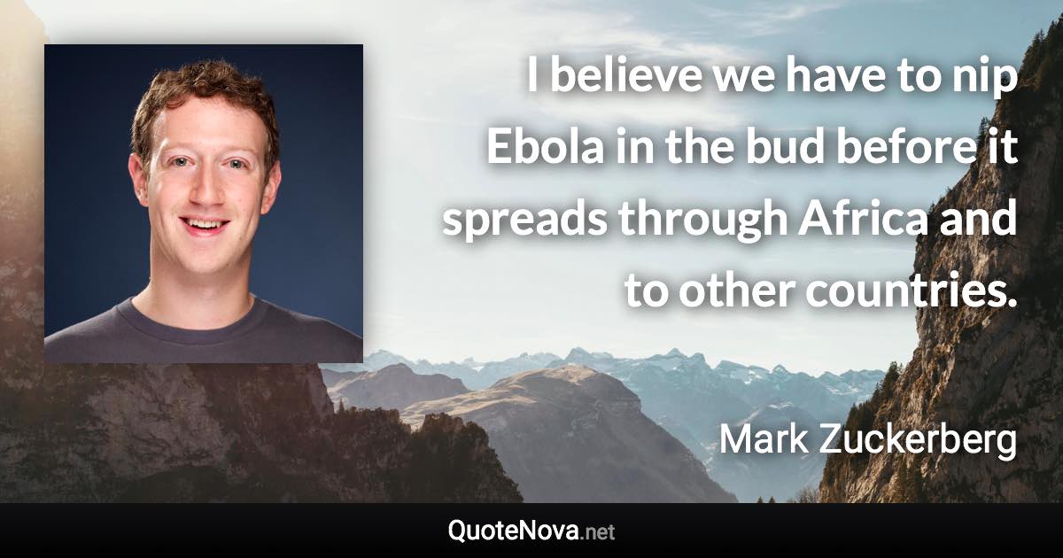 I believe we have to nip Ebola in the bud before it spreads through Africa and to other countries. - Mark Zuckerberg quote