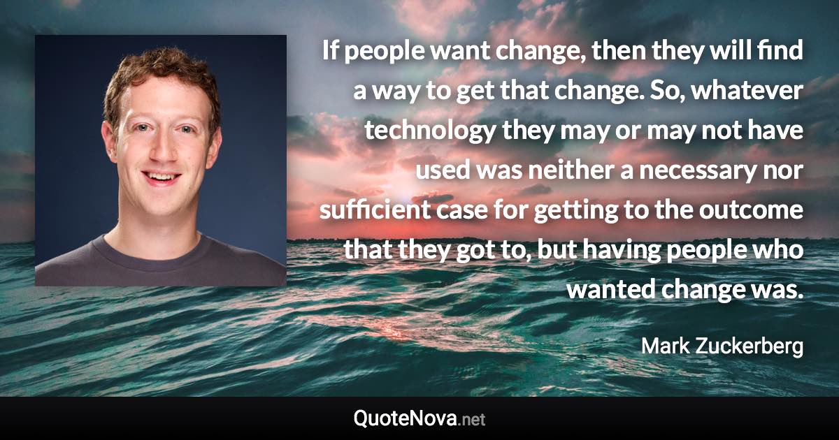 If people want change, then they will find a way to get that change. So, whatever technology they may or may not have used was neither a necessary nor sufficient case for getting to the outcome that they got to, but having people who wanted change was. - Mark Zuckerberg quote