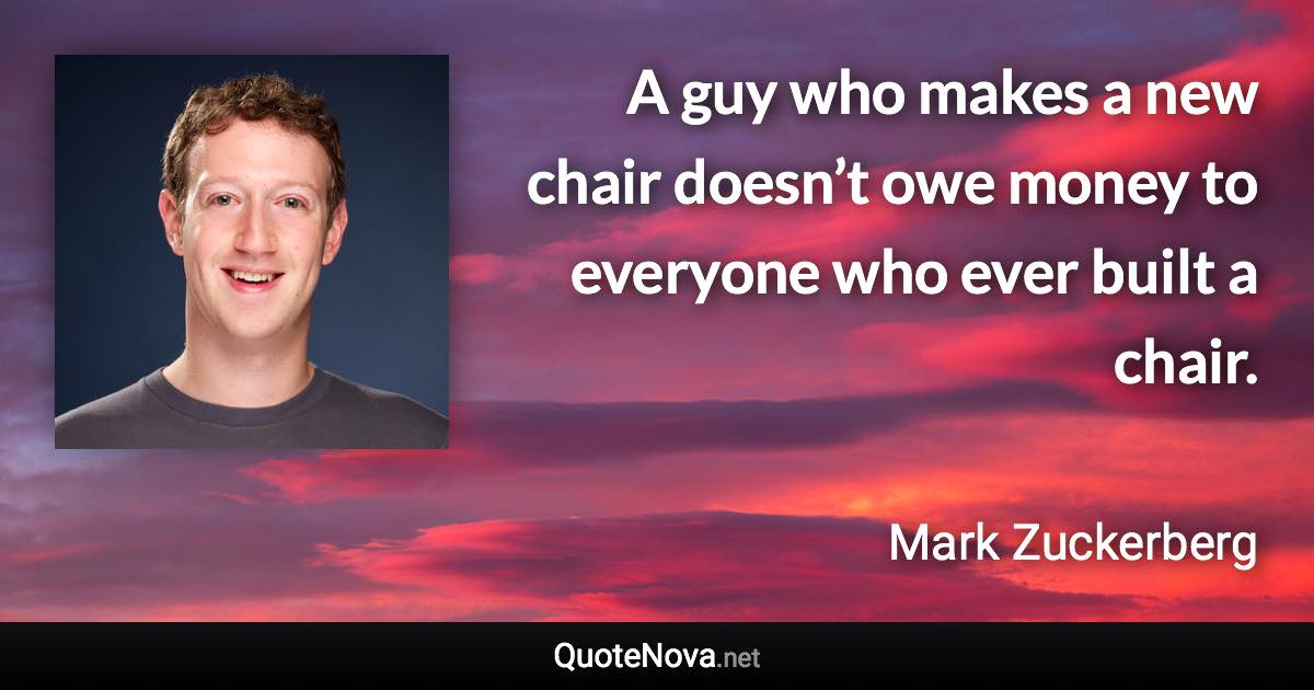 A guy who makes a new chair doesn’t owe money to everyone who ever built a chair. - Mark Zuckerberg quote