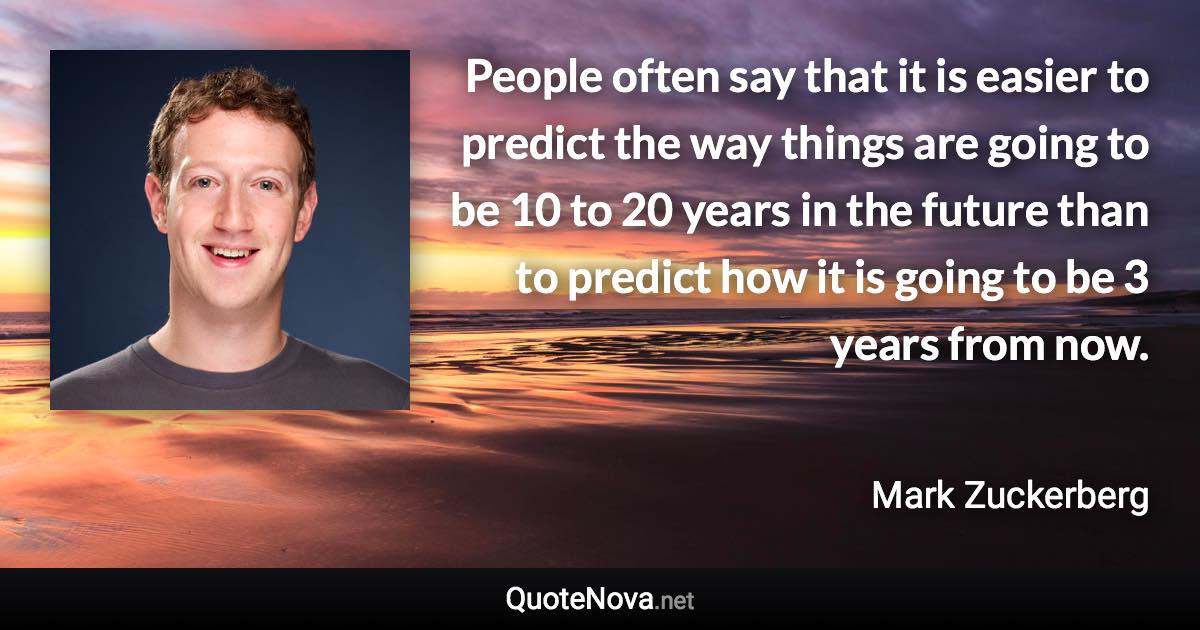 People often say that it is easier to predict the way things are going to be 10 to 20 years in the future than to predict how it is going to be 3 years from now. - Mark Zuckerberg quote