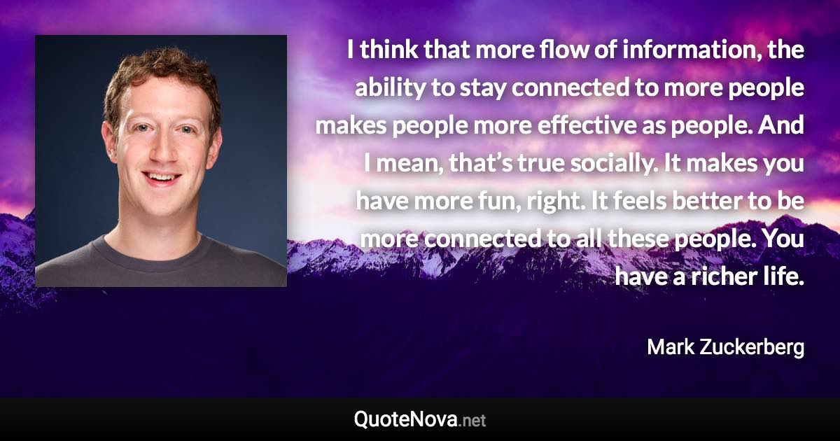 I think that more flow of information, the ability to stay connected to more people makes people more effective as people. And I mean, that’s true socially. It makes you have more fun, right. It feels better to be more connected to all these people. You have a richer life. - Mark Zuckerberg quote