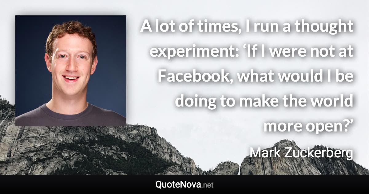 A lot of times, I run a thought experiment: ‘If I were not at Facebook, what would I be doing to make the world more open?’ - Mark Zuckerberg quote