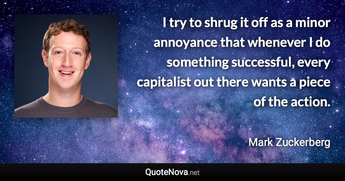 I try to shrug it off as a minor annoyance that whenever I do something successful, every capitalist out there wants a piece of the action. - Mark Zuckerberg quote