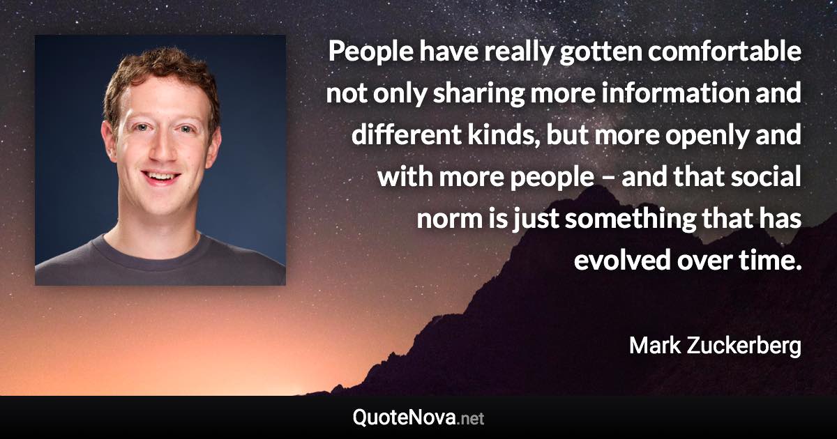 People have really gotten comfortable not only sharing more information and different kinds, but more openly and with more people – and that social norm is just something that has evolved over time. - Mark Zuckerberg quote