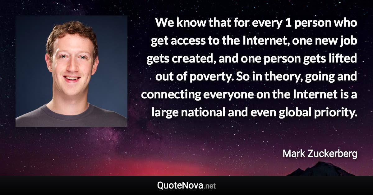 We know that for every 1 person who get access to the Internet, one new job gets created, and one person gets lifted out of poverty. So in theory, going and connecting everyone on the Internet is a large national and even global priority. - Mark Zuckerberg quote