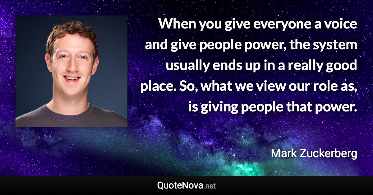 When you give everyone a voice and give people power, the system usually ends up in a really good place. So, what we view our role as, is giving people that power. - Mark Zuckerberg quote