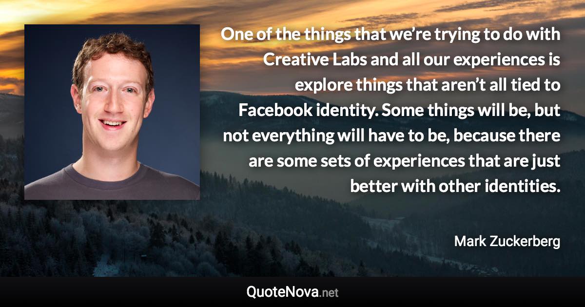 One of the things that we’re trying to do with Creative Labs and all our experiences is explore things that aren’t all tied to Facebook identity. Some things will be, but not everything will have to be, because there are some sets of experiences that are just better with other identities. - Mark Zuckerberg quote