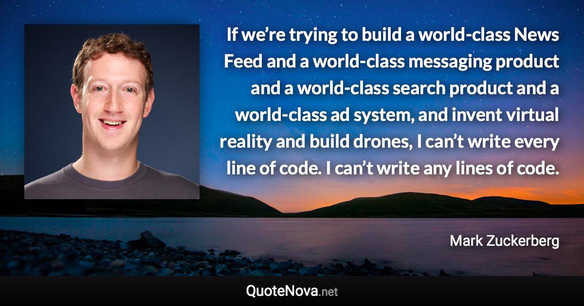 If we’re trying to build a world-class News Feed and a world-class messaging product and a world-class search product and a world-class ad system, and invent virtual reality and build drones, I can’t write every line of code. I can’t write any lines of code. - Mark Zuckerberg quote