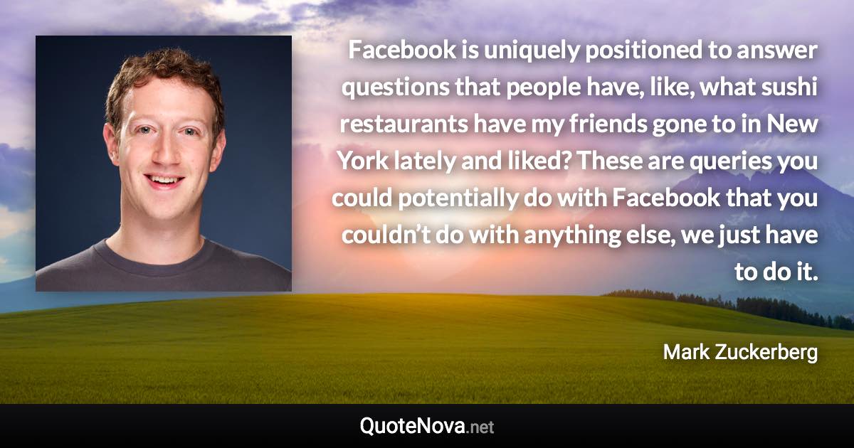 Facebook is uniquely positioned to answer questions that people have, like, what sushi restaurants have my friends gone to in New York lately and liked? These are queries you could potentially do with Facebook that you couldn’t do with anything else, we just have to do it. - Mark Zuckerberg quote