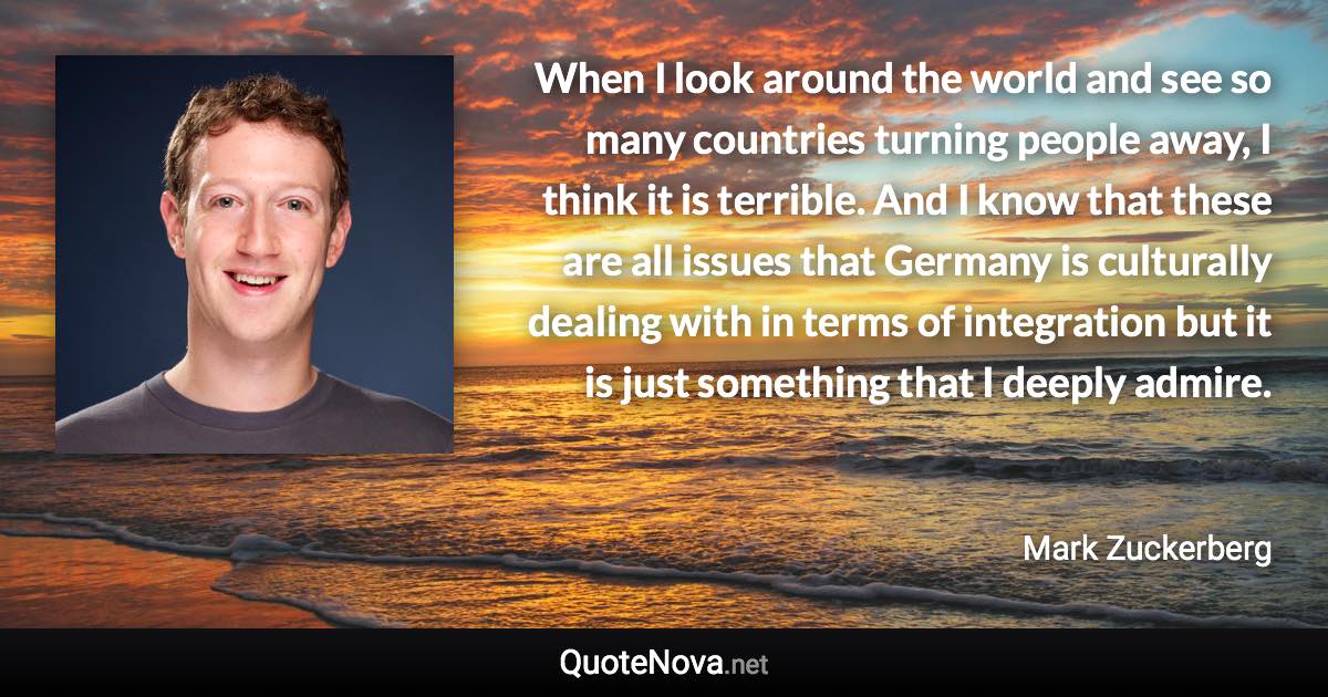 When I look around the world and see so many countries turning people away, I think it is terrible. And I know that these are all issues that Germany is culturally dealing with in terms of integration but it is just something that I deeply admire. - Mark Zuckerberg quote