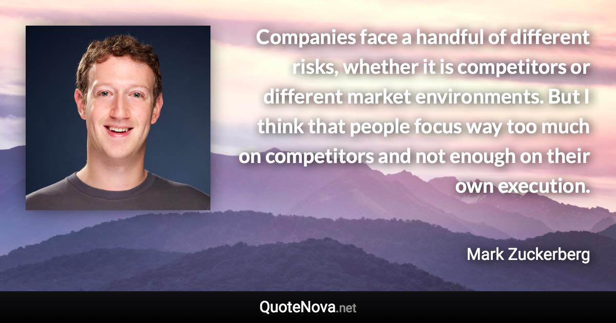 Companies face a handful of different risks, whether it is competitors or different market environments. But I think that people focus way too much on competitors and not enough on their own execution. - Mark Zuckerberg quote
