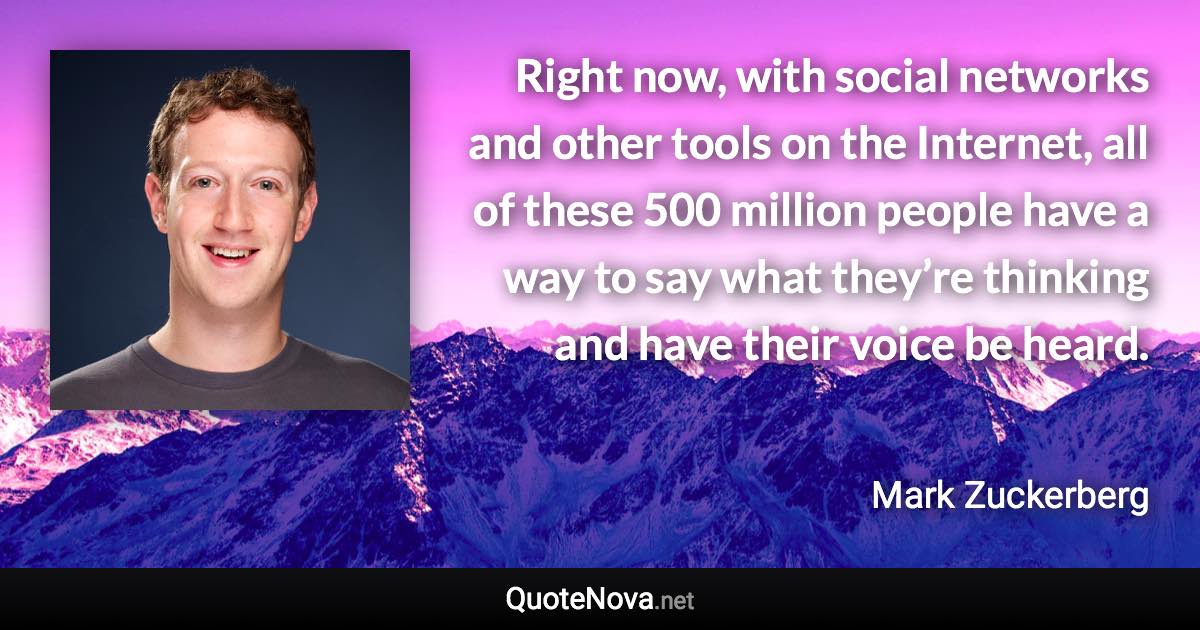 Right now, with social networks and other tools on the Internet, all of these 500 million people have a way to say what they’re thinking and have their voice be heard. - Mark Zuckerberg quote