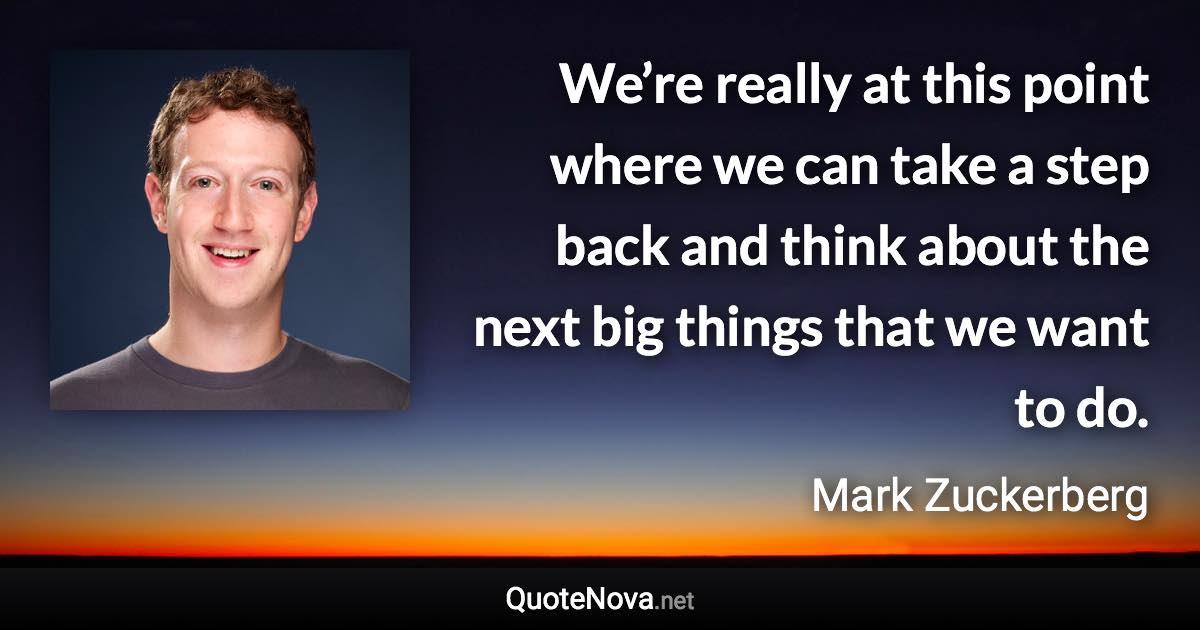 We’re really at this point where we can take a step back and think about the next big things that we want to do. - Mark Zuckerberg quote