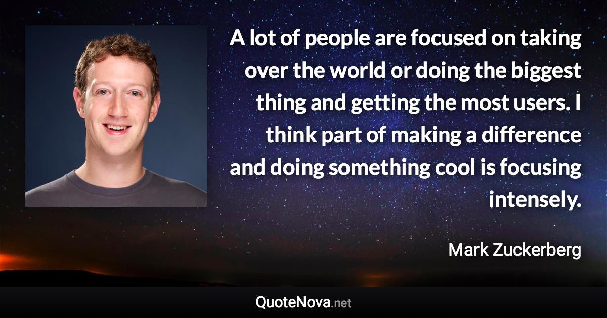 A lot of people are focused on taking over the world or doing the biggest thing and getting the most users. I think part of making a difference and doing something cool is focusing intensely. - Mark Zuckerberg quote