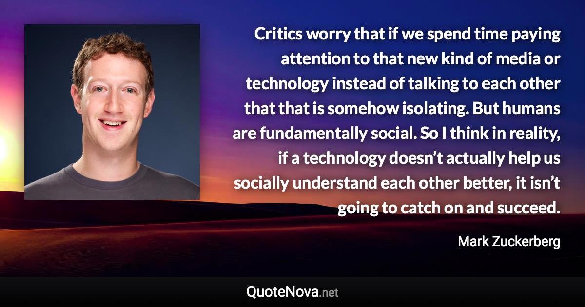 Critics worry that if we spend time paying attention to that new kind of media or technology instead of talking to each other that that is somehow isolating. But humans are fundamentally social. So I think in reality, if a technology doesn’t actually help us socially understand each other better, it isn’t going to catch on and succeed. - Mark Zuckerberg quote