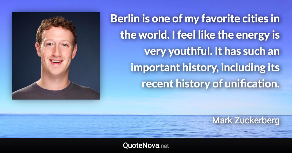 Berlin is one of my favorite cities in the world. I feel like the energy is very youthful. It has such an important history, including its recent history of unification. - Mark Zuckerberg quote