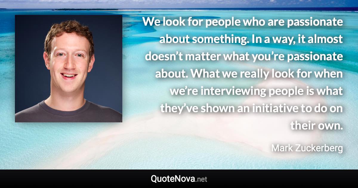 We look for people who are passionate about something. In a way, it almost doesn’t matter what you’re passionate about. What we really look for when we’re interviewing people is what they’ve shown an initiative to do on their own. - Mark Zuckerberg quote