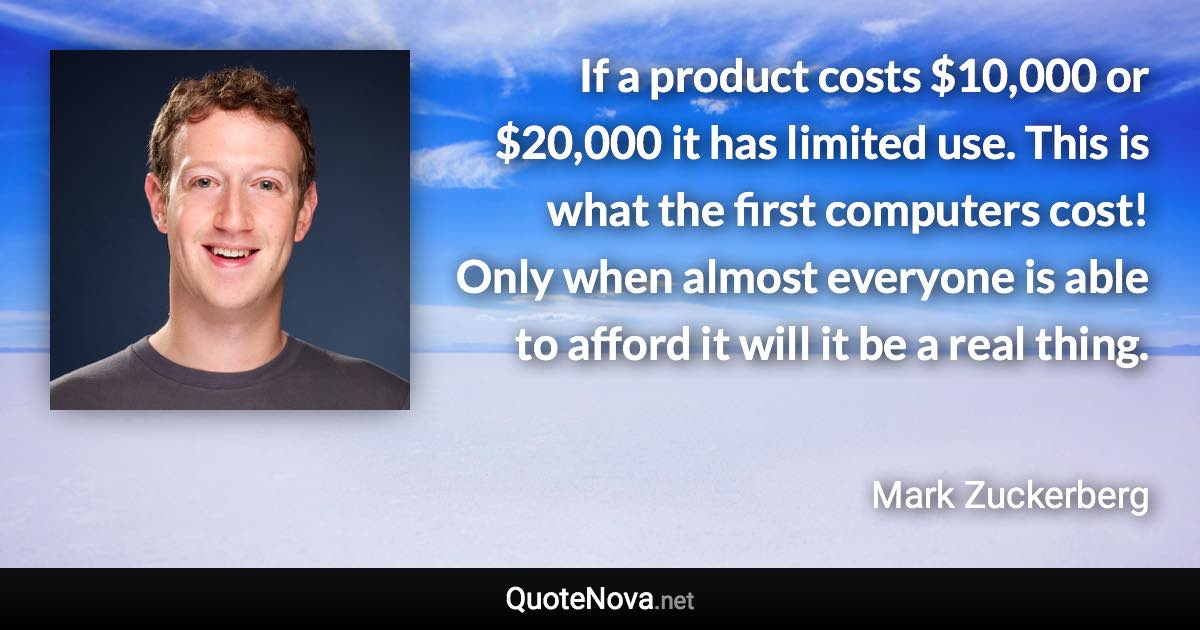 If a product costs $10,000 or $20,000 it has limited use. This is what the first computers cost! Only when almost everyone is able to afford it will it be a real thing. - Mark Zuckerberg quote