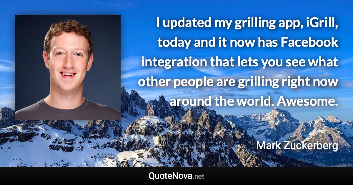 I updated my grilling app, iGrill, today and it now has Facebook integration that lets you see what other people are grilling right now around the world. Awesome. - Mark Zuckerberg quote