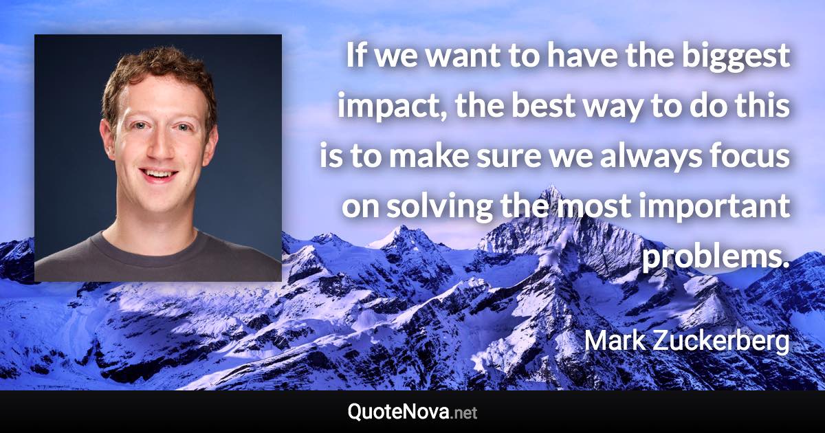 If we want to have the biggest impact, the best way to do this is to make sure we always focus on solving the most important problems. - Mark Zuckerberg quote