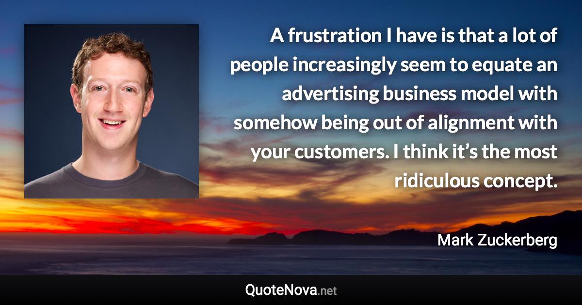 A frustration I have is that a lot of people increasingly seem to equate an advertising business model with somehow being out of alignment with your customers. I think it’s the most ridiculous concept. - Mark Zuckerberg quote