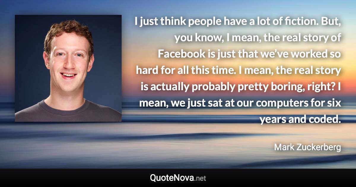 I just think people have a lot of fiction. But, you know, I mean, the real story of Facebook is just that we’ve worked so hard for all this time. I mean, the real story is actually probably pretty boring, right? I mean, we just sat at our computers for six years and coded. - Mark Zuckerberg quote