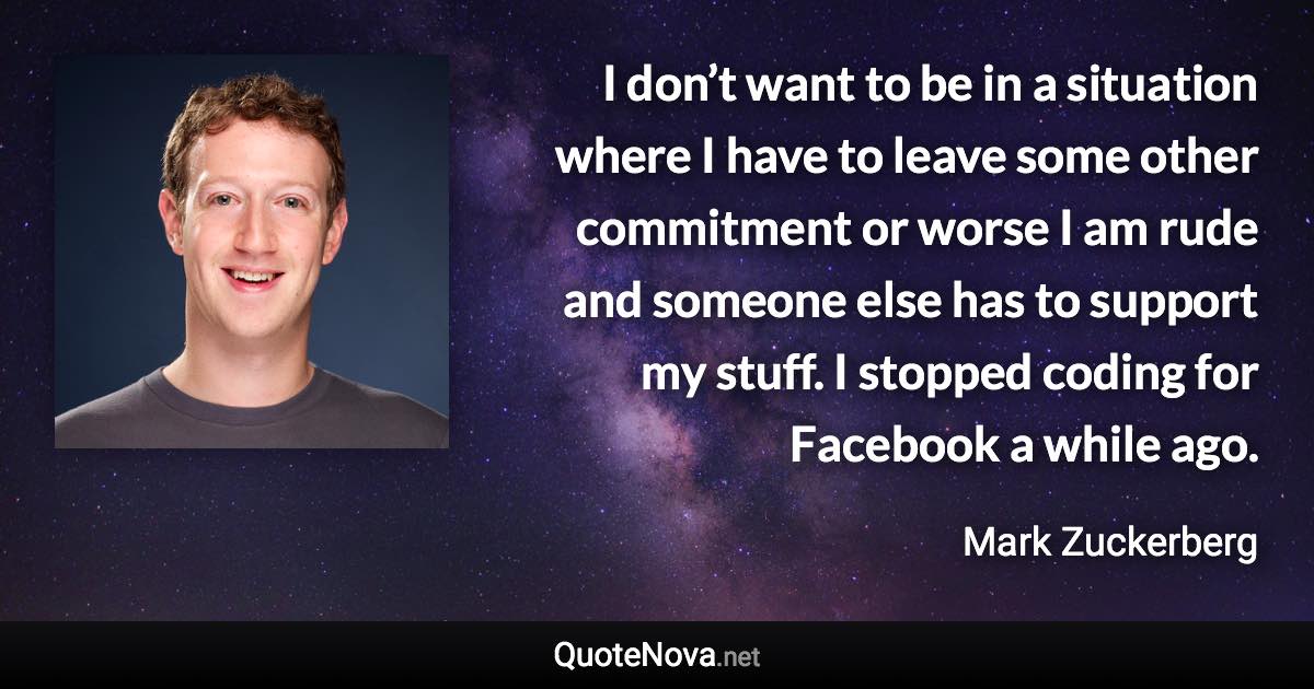 I don’t want to be in a situation where I have to leave some other commitment or worse I am rude and someone else has to support my stuff. I stopped coding for Facebook a while ago. - Mark Zuckerberg quote