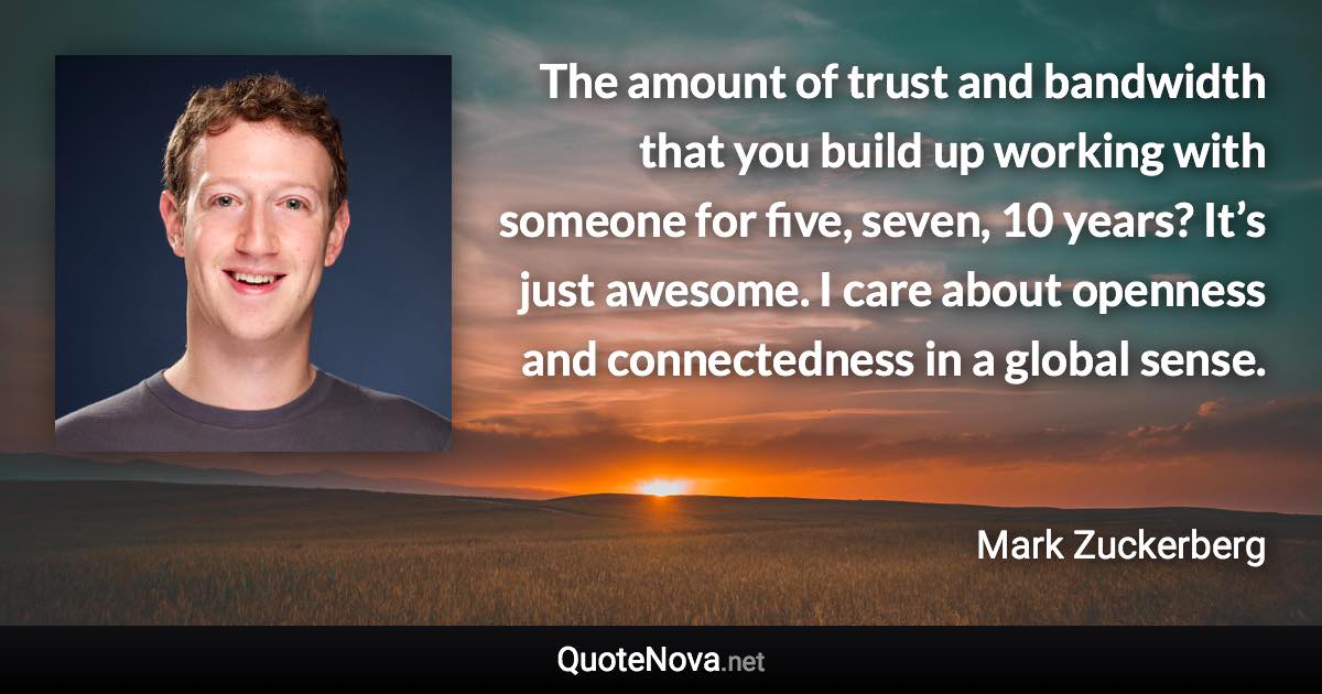 The amount of trust and bandwidth that you build up working with someone for five, seven, 10 years? It’s just awesome. I care about openness and connectedness in a global sense. - Mark Zuckerberg quote