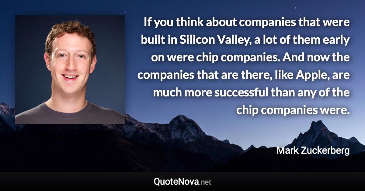 If you think about companies that were built in Silicon Valley, a lot of them early on were chip companies. And now the companies that are there, like Apple, are much more successful than any of the chip companies were. - Mark Zuckerberg quote