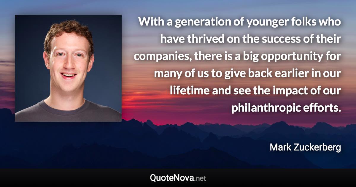 With a generation of younger folks who have thrived on the success of their companies, there is a big opportunity for many of us to give back earlier in our lifetime and see the impact of our philanthropic efforts. - Mark Zuckerberg quote