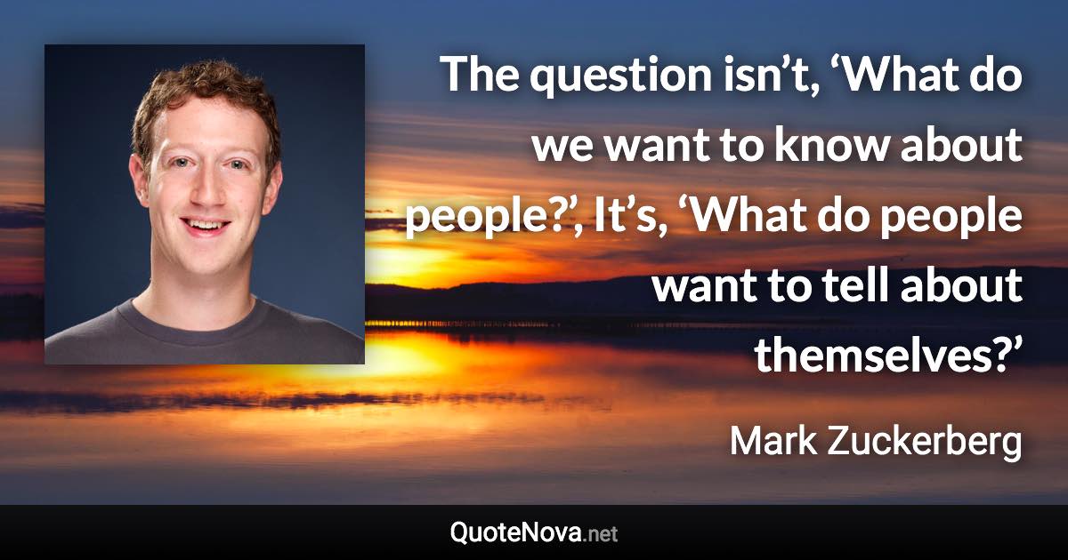 The question isn’t, ‘What do we want to know about people?’, It’s, ‘What do people want to tell about themselves?’ - Mark Zuckerberg quote