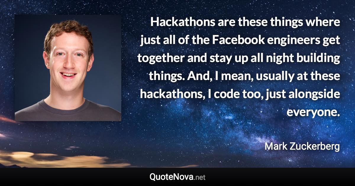 Hackathons are these things where just all of the Facebook engineers get together and stay up all night building things. And, I mean, usually at these hackathons, I code too, just alongside everyone. - Mark Zuckerberg quote