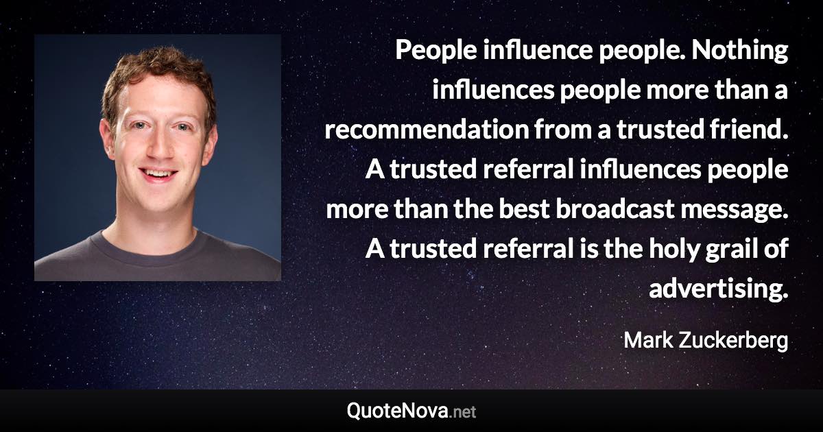 People influence people. Nothing influences people more than a recommendation from a trusted friend. A trusted referral influences people more than the best broadcast message. A trusted referral is the holy grail of advertising. - Mark Zuckerberg quote