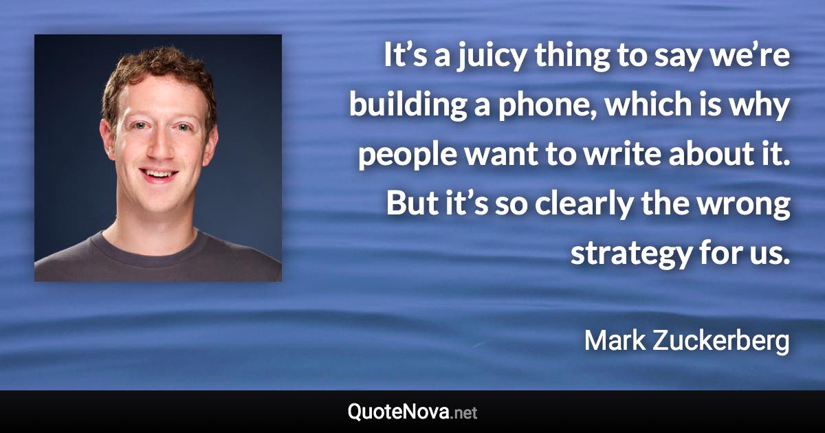 It’s a juicy thing to say we’re building a phone, which is why people want to write about it. But it’s so clearly the wrong strategy for us. - Mark Zuckerberg quote