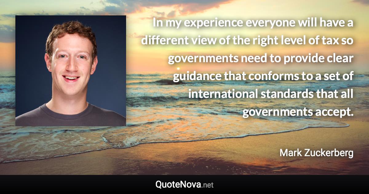 In my experience everyone will have a different view of the right level of tax so governments need to provide clear guidance that conforms to a set of international standards that all governments accept. - Mark Zuckerberg quote