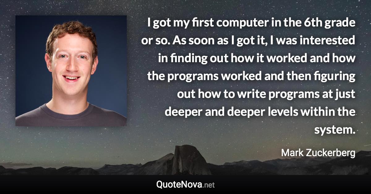 I got my first computer in the 6th grade or so. As soon as I got it, I was interested in finding out how it worked and how the programs worked and then figuring out how to write programs at just deeper and deeper levels within the system. - Mark Zuckerberg quote