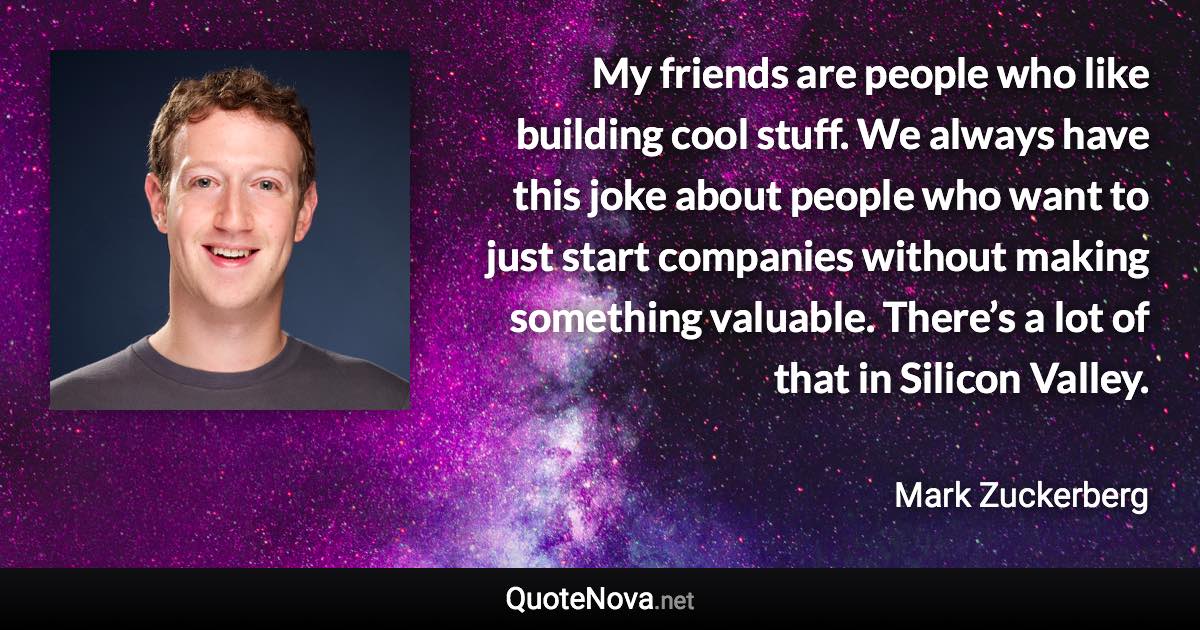 My friends are people who like building cool stuff. We always have this joke about people who want to just start companies without making something valuable. There’s a lot of that in Silicon Valley. - Mark Zuckerberg quote