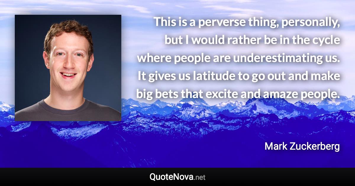 This is a perverse thing, personally, but I would rather be in the cycle where people are underestimating us. It gives us latitude to go out and make big bets that excite and amaze people. - Mark Zuckerberg quote