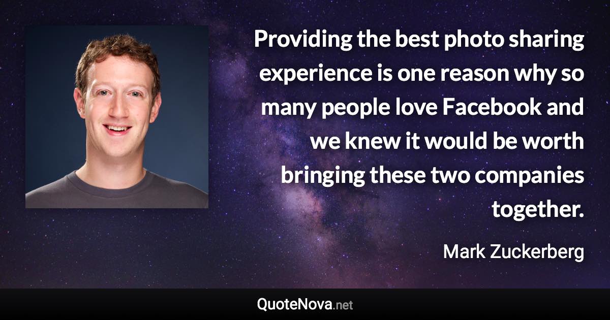 Providing the best photo sharing experience is one reason why so many people love Facebook and we knew it would be worth bringing these two companies together. - Mark Zuckerberg quote