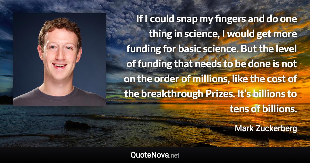 If I could snap my fingers and do one thing in science, I would get more funding for basic science. But the level of funding that needs to be done is not on the order of millions, like the cost of the breakthrough Prizes. It’s billions to tens of billions. - Mark Zuckerberg quote