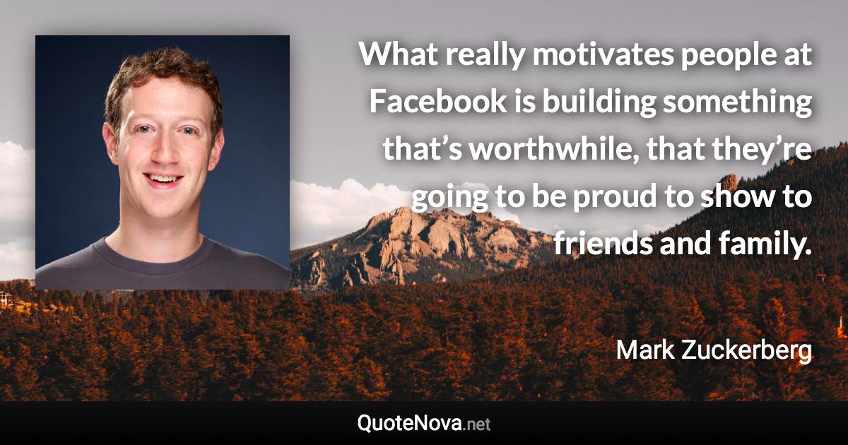 What really motivates people at Facebook is building something that’s worthwhile, that they’re going to be proud to show to friends and family. - Mark Zuckerberg quote