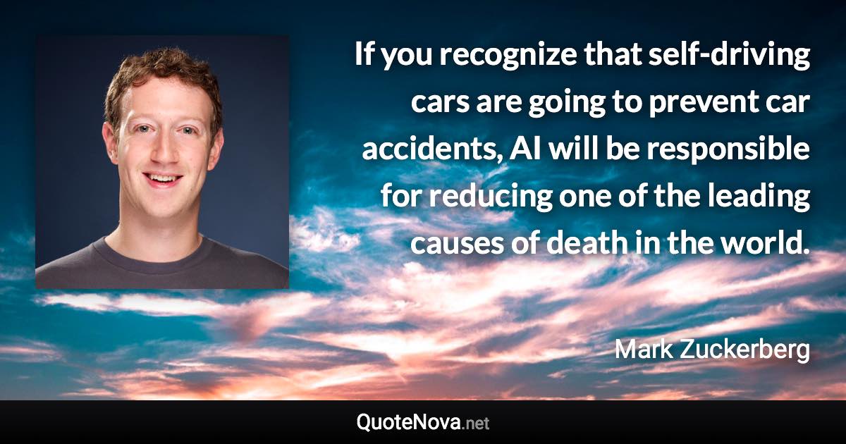 If you recognize that self-driving cars are going to prevent car accidents, AI will be responsible for reducing one of the leading causes of death in the world. - Mark Zuckerberg quote