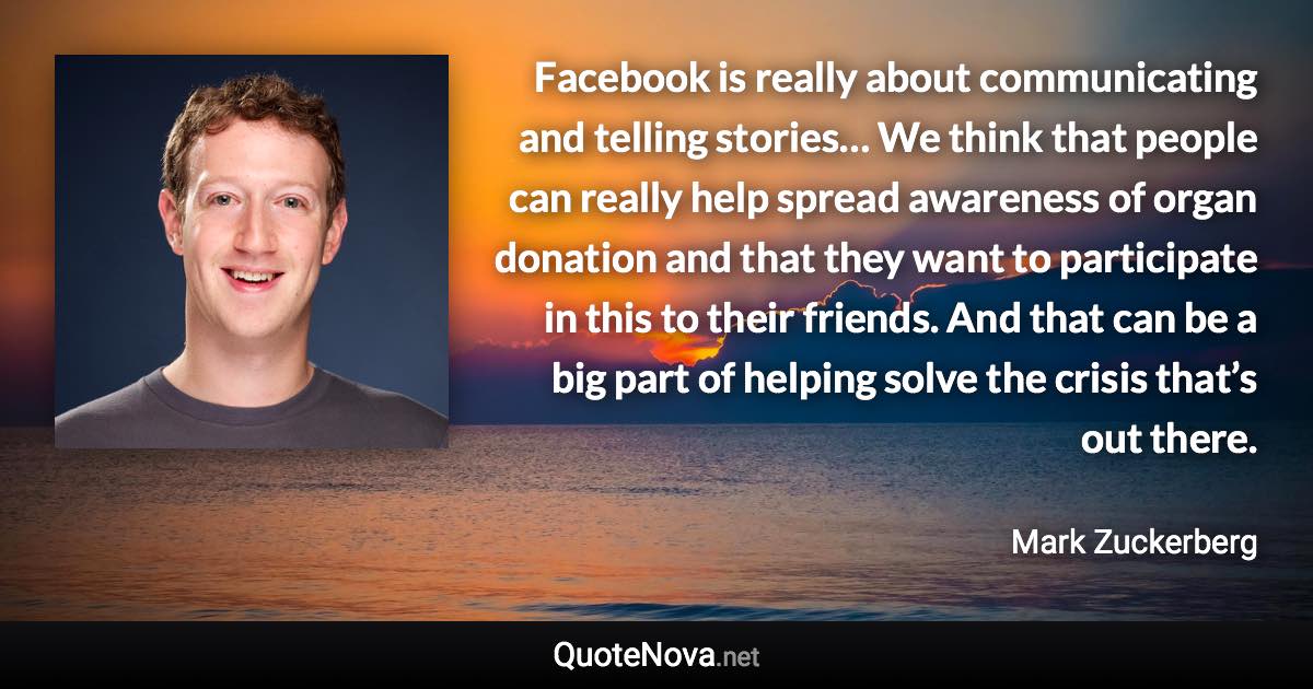 Facebook is really about communicating and telling stories… We think that people can really help spread awareness of organ donation and that they want to participate in this to their friends. And that can be a big part of helping solve the crisis that’s out there. - Mark Zuckerberg quote