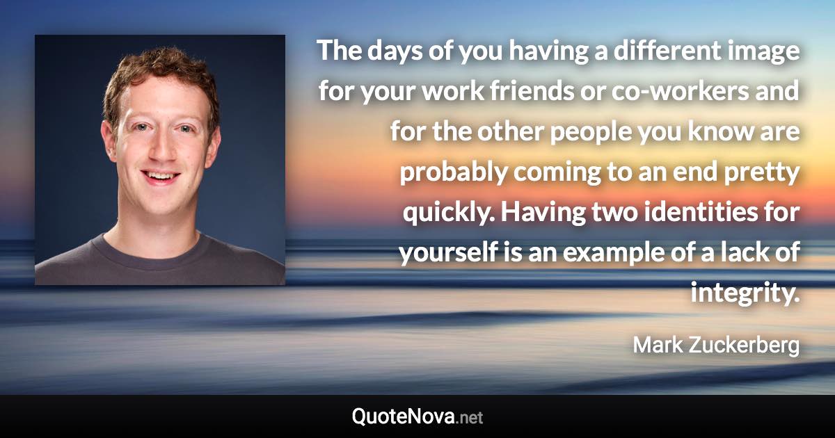 The days of you having a different image for your work friends or co-workers and for the other people you know are probably coming to an end pretty quickly. Having two identities for yourself is an example of a lack of integrity. - Mark Zuckerberg quote