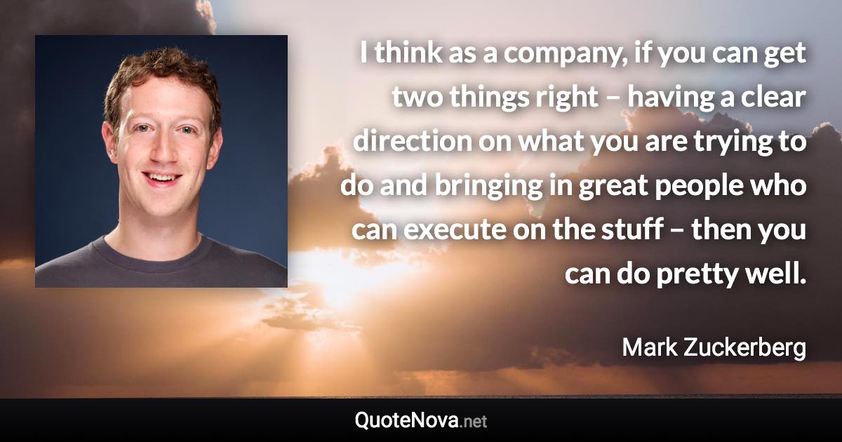 I think as a company, if you can get two things right – having a clear direction on what you are trying to do and bringing in great people who can execute on the stuff – then you can do pretty well. - Mark Zuckerberg quote