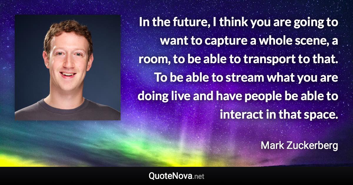 In the future, I think you are going to want to capture a whole scene, a room, to be able to transport to that. To be able to stream what you are doing live and have people be able to interact in that space. - Mark Zuckerberg quote