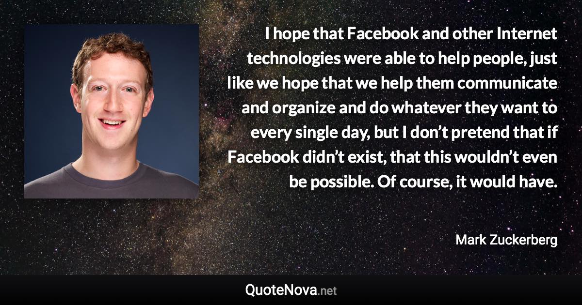 I hope that Facebook and other Internet technologies were able to help people, just like we hope that we help them communicate and organize and do whatever they want to every single day, but I don’t pretend that if Facebook didn’t exist, that this wouldn’t even be possible. Of course, it would have. - Mark Zuckerberg quote