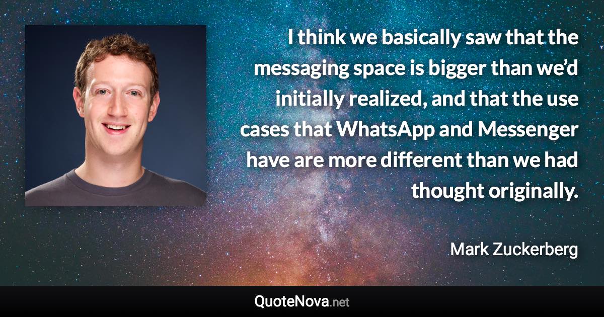 I think we basically saw that the messaging space is bigger than we’d initially realized, and that the use cases that WhatsApp and Messenger have are more different than we had thought originally. - Mark Zuckerberg quote